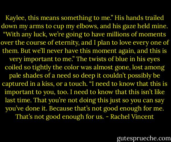 Kaylee, this means something to me.” His hands trailed down my arms to cup my elbows, and his gaze held mine. “With any<br />luck, we’re going to have millions of moments over the course of eternity, and I plan to love every one of them. But we’ll never<br />have this moment again, and this is very important to me.” The twists of blue in his eyes coiled so tightly the color was almost gone,<br />lost among pale shades of a need so deep it couldn’t possibly be captured in a kiss, or a touch. “I need to know that this is important<br />to you, too. I need to know that this isn’t like last time. That you’re not doing this just so you can say you’ve done it. Because that’s<br />not good enough for me. That’s not good enough for us. - Rachel Vincent