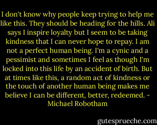 I don't know why people keep trying to help me like this. They should be heading for the hills. Ali says I inspire loyalty but I seem to be taking kindness that I can never hope to repay. I am not a perfect human being. I'm a cynic and a pessimist and sometimes I feel as though I'm locked into this life by an accident of birth. But at times like this, a random act of kindness or the touch of another human being makes me believe I can be different, better, redeemed. - Michael Robotham