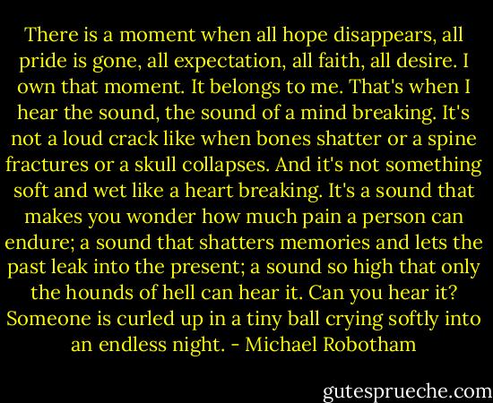 There is a moment when all hope disappears, all pride is gone, all expectation, all faith, all desire. I own that moment. It belongs to me. That's when I hear the sound, the sound of a mind breaking. It's not a loud crack like when bones shatter or a spine fractures or a skull collapses. And it's not something soft and wet like a heart breaking. It's a sound that makes you wonder how much pain a person can endure; a sound that shatters memories and lets the past leak into the present; a sound so high that only the hounds of hell can hear it. Can you hear it? Someone is curled up in a tiny ball crying softly into an endless night. - Michael Robotham