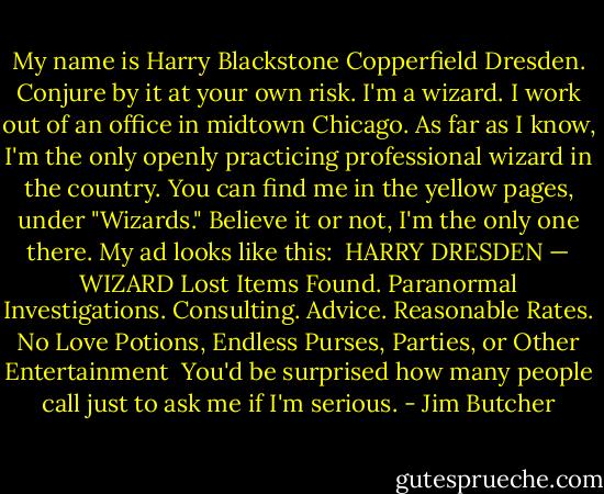 My name is Harry Blackstone Copperfield Dresden. Conjure by it at your own risk. I'm a wizard. I work out of an office in midtown Chicago. As far as I know, I'm the only openly practicing professional wizard in the country. You can find me in the yellow pages, under "Wizards." Believe it or not, I'm the only one there. My ad looks like this:<br /><br />HARRY DRESDEN — WIZARD<br />Lost Items Found. Paranormal Investigations.<br />Consulting. Advice. Reasonable Rates.<br />No Love Potions, Endless Purses, Parties, or Other Entertainment<br /><br />You'd be surprised how many people call just to ask me if I'm serious. - Jim Butcher