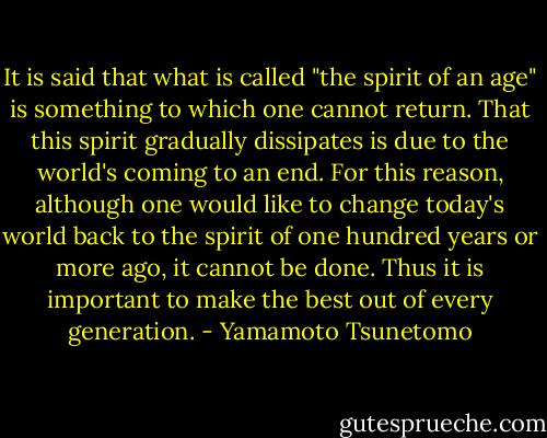 It is said that what is called "the spirit of an age" is something to which one cannot return. That this spirit gradually dissipates is due to the world's coming to an end. For this reason, although one would like to change today's world back to the spirit of one hundred years or more ago, it cannot be done. Thus it is important to make the best out of every generation. - Yamamoto Tsunetomo