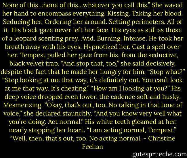 None of this…none of this…whatever you call this.” She waved her hand to encompass everything. Kissing. Taking her blood. Seducing her. Ordering her around. Setting perimeters. All of it.<br />His black gaze never left her face. His eyes as still as those of a leopard scenting prey. Avid. Burning. Intense. He took her breath away with his eyes. Hypnotized her. Cast a spell over her.<br />Tempest pulled her gaze from his, from the seductive, black velvet trap. “And stop that, too,” she said decisively, despite the fact that he made her hungry for him.<br />“Stop what?”<br />“Stop looking at me that way, it’s definitely out. You can’t look at me that way. It’s cheating.”<br />“How am I looking at you?” His deep voice dropped even lower, the cadence soft and husky. Mesmerizing. “Okay, that’s out, too. No talking in that tone of voice,” she declared staunchly. “And you know very well what you’re doing. Act normal.”<br />His white teeth gleamed at her, nearly stopping her heart. “I am acting normal, Tempest.”<br />“Well, then, that’s out, too. No acting normal. - Christine Feehan