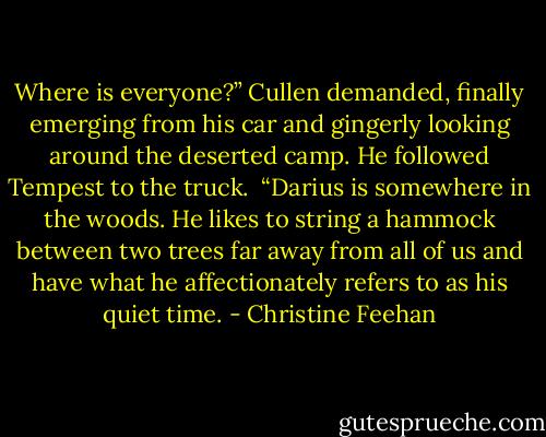 Where is everyone?” Cullen demanded, finally emerging from his car and gingerly looking around the deserted camp. He followed Tempest to the truck. <br />“Darius is somewhere in the woods. He likes to string a hammock between two trees far away from all of us and have what he affectionately refers to as his quiet time. - Christine Feehan