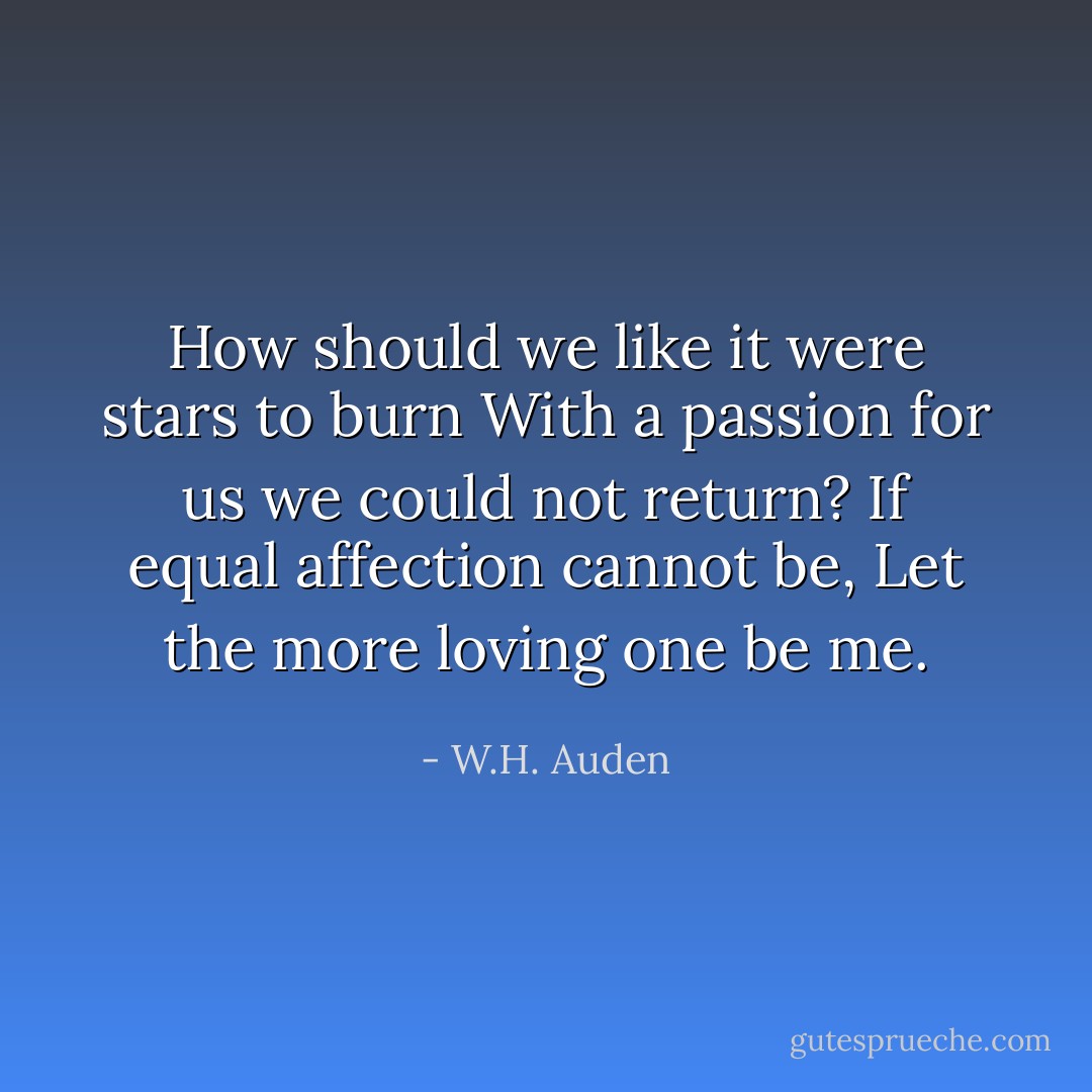 How should we like it were stars to burn<br />With a passion for us we could not return?<br />If equal affection cannot be,<br />Let the more loving one be me. - W.H. Auden
