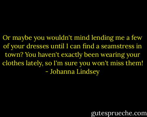 Or maybe you wouldn't mind lending me a few of your dresses until I can find a seamstress in town? You haven't exactly been wearing your clothes lately, so I'm sure you won't miss them! - Johanna Lindsey