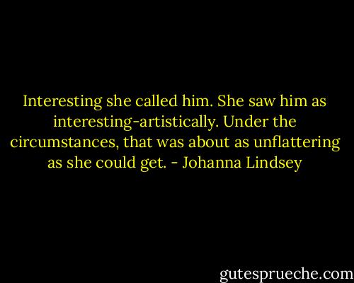 Interesting she called him. She saw him as interesting-artistically. Under the circumstances, that was about as unflattering as she could get. - Johanna Lindsey