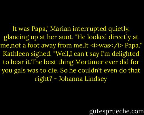 It was Papa," Marian interrupted quietly, glancing up at her aunt. "He looked directly at me,not a foot away from me.It <i>was</i> Papa."<br />Kathleen sighed. "Well,I can't say I'm delighted to hear it.The best thing Mortimer ever did for you gals was to die. So he couldn't even do that right? - Johanna Lindsey