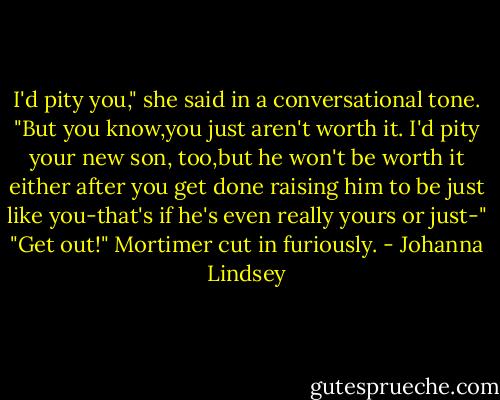 I'd pity you," she said in a conversational tone. "But you know,you just aren't worth it. I'd pity your new son, too,but he won't be worth it either after you get done raising him to be just like you-that's if he's even really yours or just-"<br />"Get out!" Mortimer cut in furiously. - Johanna Lindsey