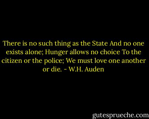 There is no such thing as the State<br />And no one exists alone;<br />Hunger allows no choice<br />To the citizen or the police;<br />We must love one another or die. - W.H. Auden