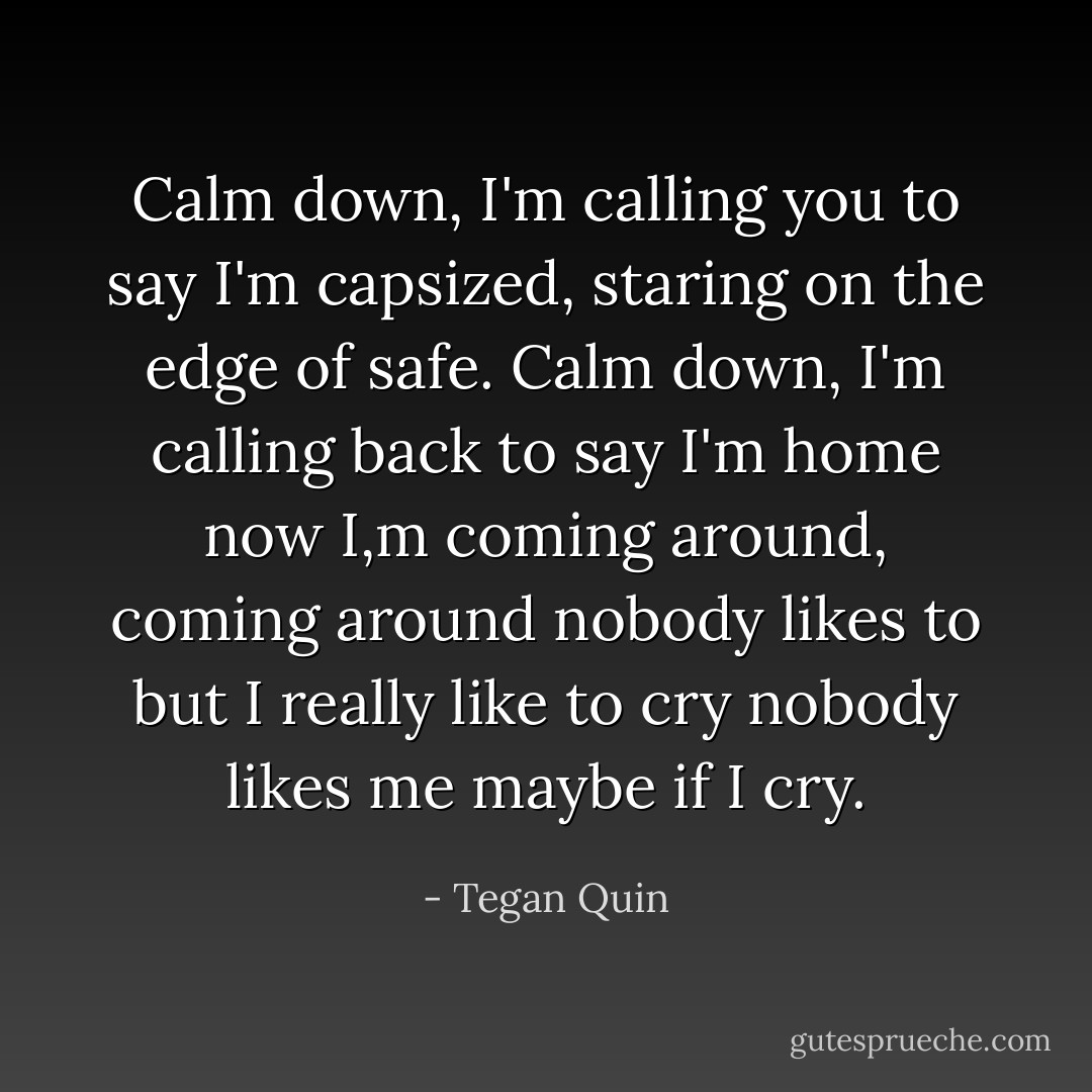 Calm down, I'm calling you to say I'm capsized, staring on the edge of safe. Calm down, I'm calling back to say I'm home now I,m coming around, coming around nobody likes to but I really like to cry nobody likes me maybe if I cry. - Tegan Quin