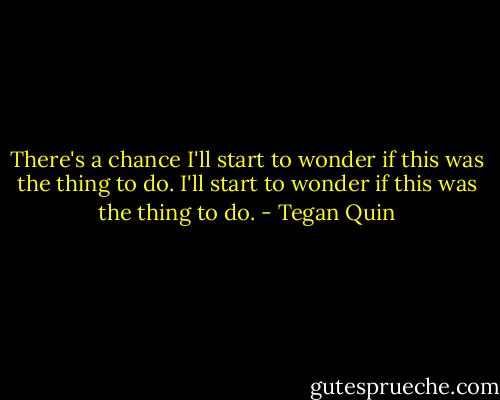 There's a chance I'll start to wonder if this was the thing to do. I'll start to wonder if this was the thing to do. - Tegan Quin