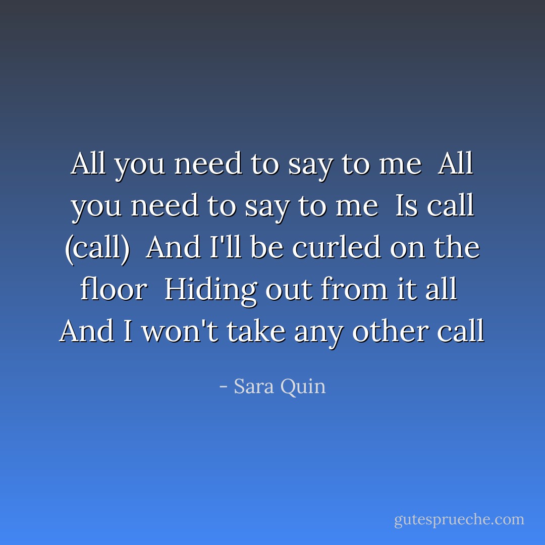 All you need to say to me <br />All you need to say to me <br />Is call (call) <br />And I'll be curled on the floor <br />Hiding out from it all <br />And I won't take any other call - Sara Quin