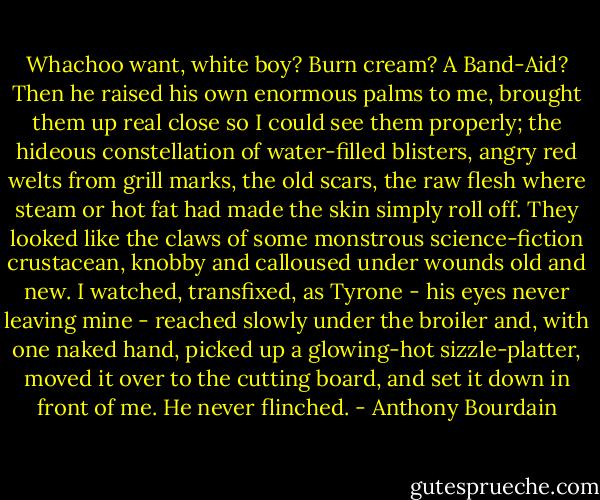 Whachoo want, white boy? Burn cream? A Band-Aid?<br />Then he raised his own enormous palms to me, brought them up real close so I could see them properly; the hideous constellation of water-filled blisters, angry red welts from grill marks, the old scars, the raw flesh where steam or hot fat had made the skin simply roll off. They looked like the claws of some monstrous science-fiction crustacean, knobby and calloused under wounds old and new. I watched, transfixed, as Tyrone - his eyes never leaving mine - reached slowly under the broiler and, with one naked hand, picked up a glowing-hot sizzle-platter, moved it over to the cutting board, and set it down in front of me.<br />He never flinched. - Anthony Bourdain