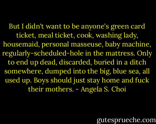 But I didn't want to be anyone's green card ticket, meal ticket, cook, washing lady, housemaid, personal masseuse, baby machine, regularly-scheduled-hole in the mattress. Only to end up dead, discarded, buried in a ditch somewhere, dumped into the big, blue sea, all used up.<br />Boys should just stay home and fuck their mothers. - Angela S. Choi