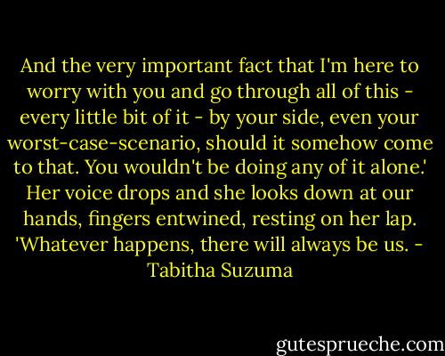 And the very important fact that I'm here to worry with you and go through all of this - every little bit of it - by your side, even your worst-case-scenario, should it somehow come to that. You wouldn't be doing any of it alone.'<br />Her voice drops and she looks down at our hands, fingers entwined, resting on her lap. 'Whatever happens, there will always be us. - Tabitha Suzuma