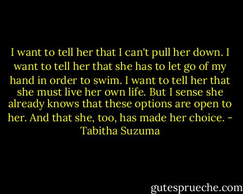 I want to tell her that I can't pull her down. I want to tell her that she has to let go of my hand in order to swim. I want to tell her that she must live her own life. But I sense she already knows that these options are open to her. And that she, too, has made her choice. - Tabitha Suzuma