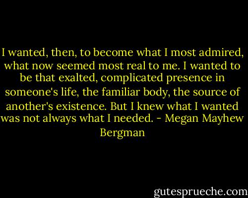 I wanted, then, to become what I most admired, what now seemed most real to me. I wanted to be that exalted, complicated presence in someone's life, the familiar body, the source of another's existence. But I knew what I wanted was not always what I needed. - Megan Mayhew Bergman