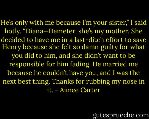 He’s only with me because I’m your sister,” I said hotly.<br />“Diana—Demeter, she’s my mother. She decided to have me in a last-ditch effort to save Henry because she felt so damn guilty for what you did to him, and she didn’t want to be responsible for him fading. He married me because he couldn’t have you, and I was the next best thing. Thanks for rubbing my nose in it. - Aimee Carter