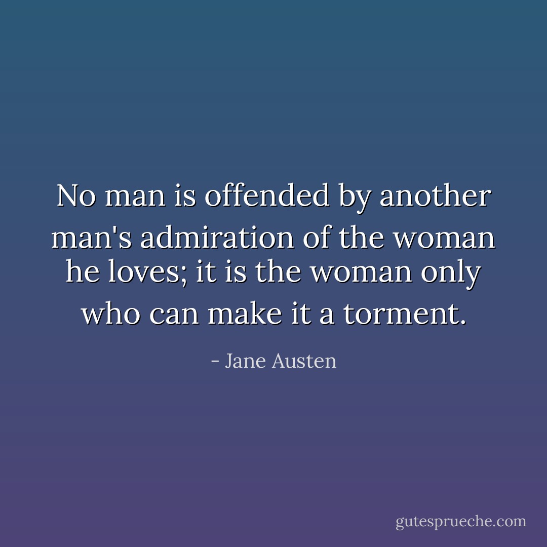 No man is offended by another man's admiration of the woman he loves; it is the woman only who can make it a torment. - Jane Austen
