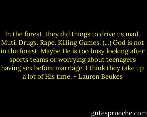 In the forest, they did things to drive us mad. Muti. Drugs. Rape. Killing Games. (...) God is not in the forest. Maybe He is too busy looking after sports teams or worrying about teenagers having sex before marriage. I think they take up a lot of His time. - Lauren Beukes