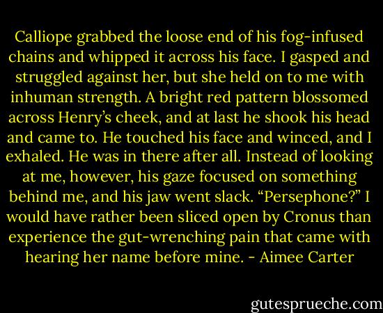 Calliope grabbed the loose end of his fog-infused chains and whipped it across his face. I gasped and struggled against her, but she held on to me with inhuman strength.<br />A bright red pattern blossomed across Henry’s cheek, and at last he shook his head and came to. He touched his face and winced, and I exhaled. He was in there after all.<br />Instead of looking at me, however, his gaze focused on something behind me, and his jaw went slack. “Persephone?”<br />I would have rather been sliced open by Cronus than experience the gut-wrenching pain that came with hearing her name before mine. - Aimee Carter