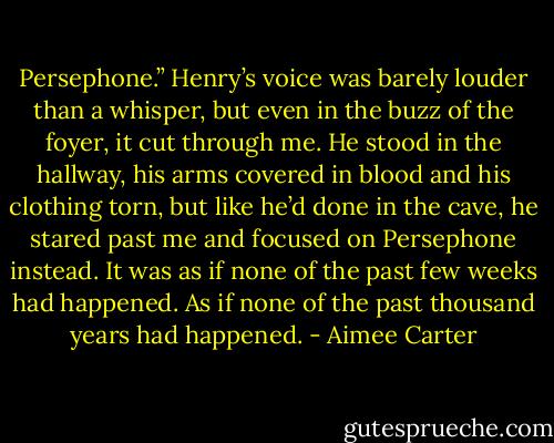 Persephone.”<br />Henry’s voice was barely louder than a whisper, but even in the buzz of the foyer, it cut through me. He stood in the hallway, his arms covered in blood and his clothing torn, but like he’d done in the cave, he stared past me and focused on Persephone instead. It was as if none of the past few weeks had happened. As if none of the past thousand years had happened. - Aimee Carter
