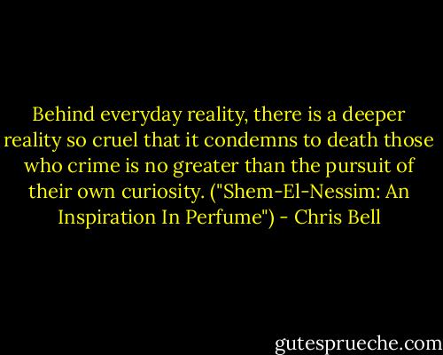 Behind everyday reality, there is a deeper reality so cruel that it condemns to death those who crime is no greater than the pursuit of their own curiosity.<br />("Shem-El-Nessim: An Inspiration In Perfume") - Chris Bell