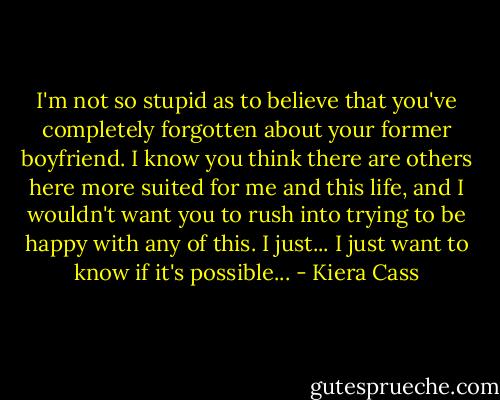 I'm not so stupid as to believe that you've completely forgotten about your former boyfriend. I know you think there are others here more suited for me and this life, and I wouldn't want you to rush into trying to be happy with any of this. I just... I just want to know if it's possible... - Kiera Cass