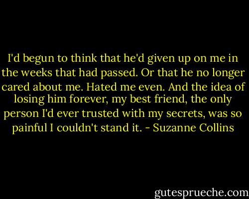 I'd begun to think that he'd given up on me in the weeks that had passed. Or that he no longer cared about me. Hated me even. And the idea of losing him forever, my best friend, the only person I'd ever trusted with my secrets, was so painful I couldn't stand it. - Suzanne Collins
