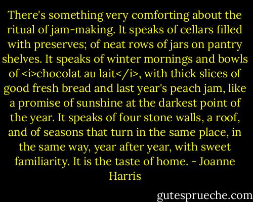 There's something very comforting about the ritual of jam-making. It speaks of cellars filled with preserves; of neat rows of jars on pantry shelves. It speaks of winter mornings and bowls of <i>chocolat au lait</i>, with thick slices of good fresh bread and last year's peach jam, like a promise of sunshine at the darkest point of the year. It speaks of four stone walls, a roof, and of seasons that turn in the same place, in the same way, year after year, with sweet familiarity. It is the taste of home. - Joanne Harris