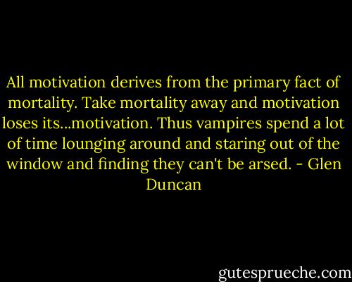 All motivation derives from the primary fact of mortality. Take mortality away and motivation loses its...motivation. Thus vampires spend a lot of time lounging around and staring out of the window and finding they can't be arsed. - Glen Duncan