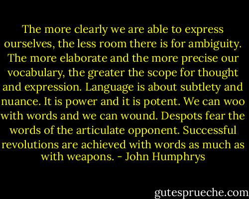 The more clearly we are able to express ourselves, the less room there is for ambiguity. The more elaborate and the more precise our vocabulary, the greater the scope for thought and expression. Language is about subtlety and nuance. It is power and it is potent. We can woo with words and we can wound. Despots fear the words of the articulate opponent. Successful revolutions are achieved with words as much as with weapons. - John Humphrys