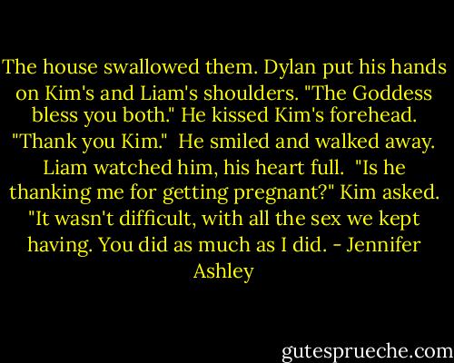 The house swallowed them. Dylan put his hands on Kim's and Liam's shoulders. "The Goddess bless you both." He kissed Kim's forehead. "Thank you Kim."<br /><br />He smiled and walked away. Liam watched him, his heart full.<br /><br />"Is he thanking me for getting pregnant?" Kim asked. "It wasn't difficult, with all the sex we kept having. You did as much as I did. - Jennifer Ashley