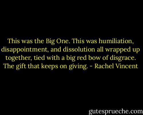 This was the Big One. This was humiliation, disappointment, and dissolution all wrapped up together, tied with a big red bow of disgrace. The gift that keeps on giving. - Rachel Vincent
