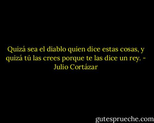 Quizá sea el diablo quien dice estas cosas, y quizá tú las crees porque te las dice un rey. - Julio Cortázar