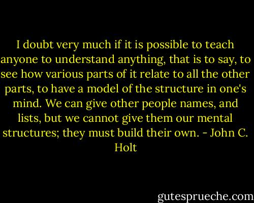 I doubt very much if it is possible to teach anyone to understand anything,<br />that is to say, to see how various parts of it relate to all the other parts, to<br />have a model of the structure in one's mind. We can give other people<br />names, and lists, but we cannot give them our mental structures; they must<br />build their own. - John C. Holt