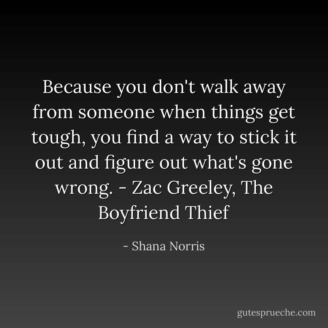 Because you don't walk away from someone when things get tough, you find a way to stick it out and figure out what's gone wrong. - Zac Greeley, The Boyfriend Thief - Shana Norris