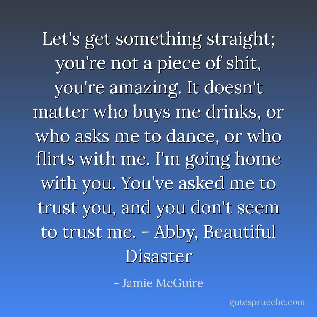 Let's get something straight; you're not a piece of shit, you're amazing. It doesn't matter who buys me drinks, or who asks me to dance, or who flirts with me. I'm going home with you. You've asked me to trust you, and you don't seem to trust me. - Abby, Beautiful Disaster - Jamie McGuire