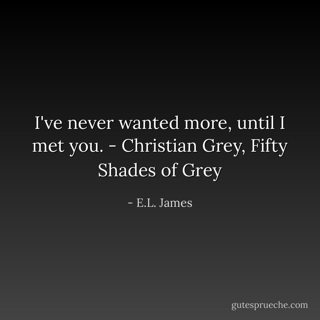 I've never wanted more, until I met you. - Christian Grey, Fifty Shades of Grey - E.L. James