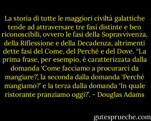 La storia di tutte le maggiori civiltà galattiche tende ad attraversare tre fasi distinte e ben riconoscibili, ovvero le fasi della Sopravvivenza, della Riflessione e della Decadenza, altrimenti dette fasi del Come, del Perché e del Dove.<br />“La prima frase, per esempio, è caratterizzata dalla domanda ‘Come facciamo a procurarci da mangiare?’, la seconda dalla domanda ‘Perché mangiamo?’ e la terza dalla domanda ‘In quale ristorante pranziamo oggi?’. - Douglas Adams
