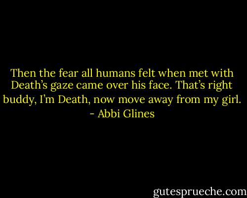Then<br />the fear all humans felt when met with Death’s gaze came<br />over his face. That’s right buddy, I’m Death, now move<br />away from my girl. - Abbi Glines