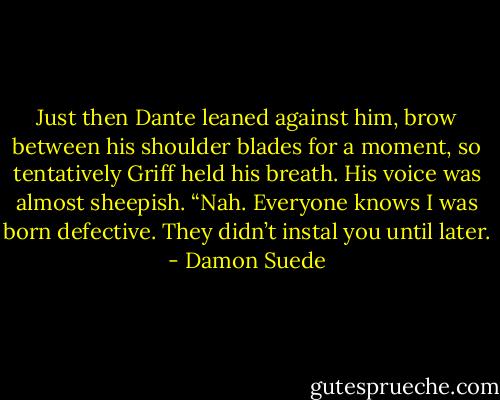 Just then Dante leaned against him, brow between his shoulder blades for a moment, so tentatively Griff held his breath. His voice was almost sheepish. “Nah. Everyone knows I was born defective. They didn’t instal you until later. - Damon Suede