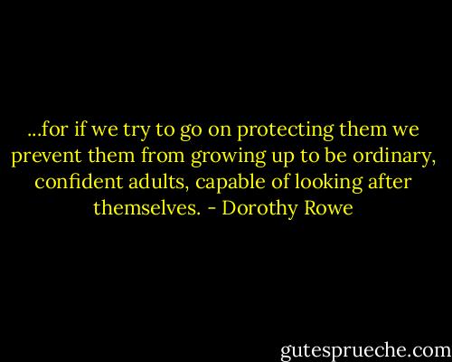 ...for if we try to go on protecting them we prevent them from growing up to be ordinary, confident adults, capable of looking after themselves. - Dorothy Rowe