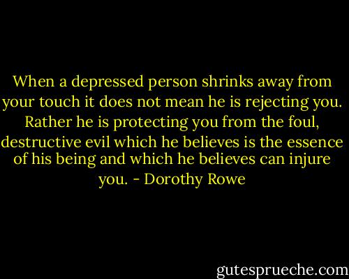 When a depressed person shrinks away from your touch it does not mean he is rejecting you. Rather he is protecting you from the foul, destructive evil which he believes is the essence of his being and which he believes can injure you. - Dorothy Rowe