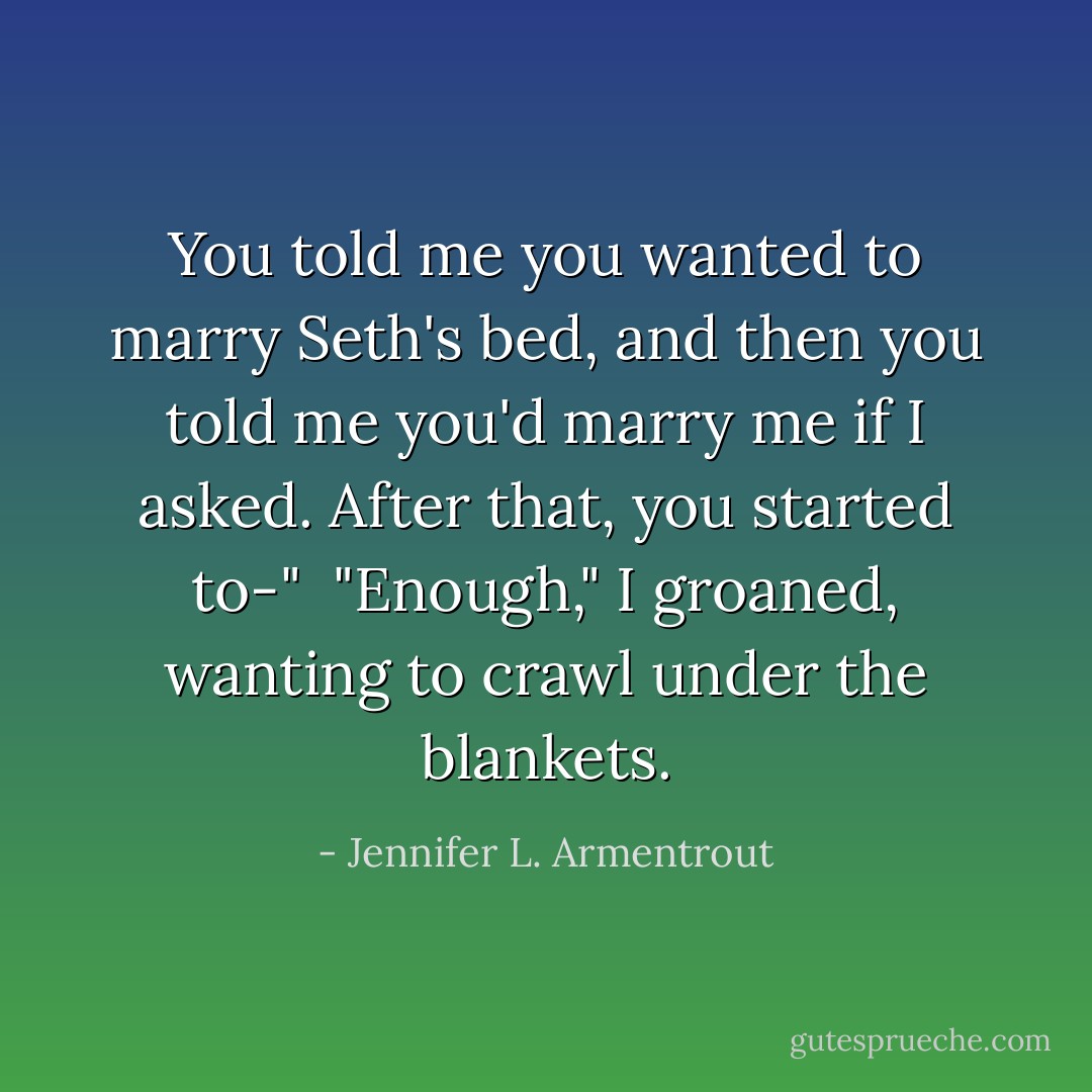 You told me you wanted to marry Seth's bed, and then you told me you'd marry me if I asked. After that, you started to-"<br /><br />"Enough," I groaned, wanting to crawl under the blankets. - Jennifer L. Armentrout