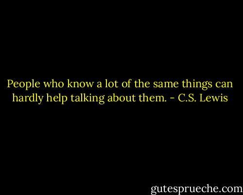People who know a lot of the same things can hardly help talking about them. - C.S. Lewis