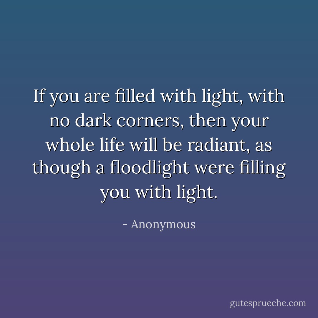 If you are filled with light, with no dark corners, then your whole life will be radiant, as though a floodlight were filling you with light. - Anonymous