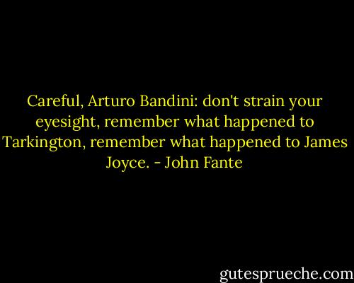 Careful, Arturo Bandini: don't strain your eyesight, remember what happened to Tarkington, remember what happened to James Joyce. - John Fante