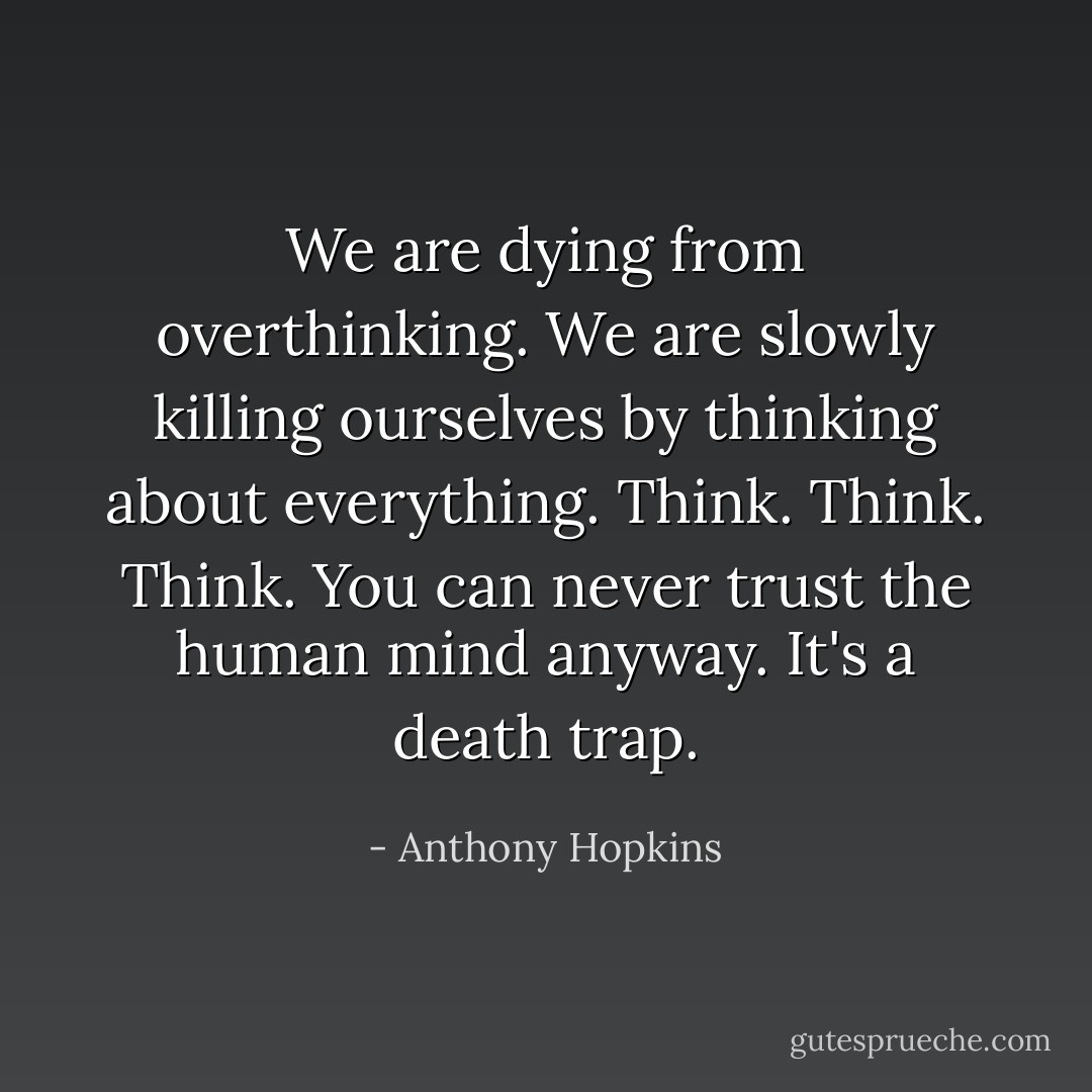 We are dying from overthinking. We are slowly killing ourselves by thinking about everything. Think. Think. Think. You can never trust the human mind anyway. It's a death trap. - Anthony Hopkins