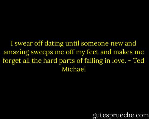 I swear off dating until someone new and amazing sweeps me off my feet and makes me forget all the hard parts of falling in love. - Ted Michael